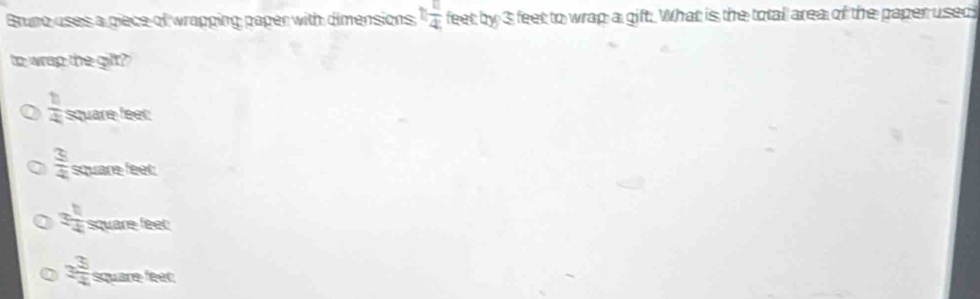 Bruno uses a piece of wrapping paper with dimensions 1 11/4  feet; by 3 feet to wrap a gift. What is the totall area of the paper used
to wrap the gilt?
 h/4  square feer
 3/4  square feet
3 1/4  square feet
3 3/4  Square feer ∠ C