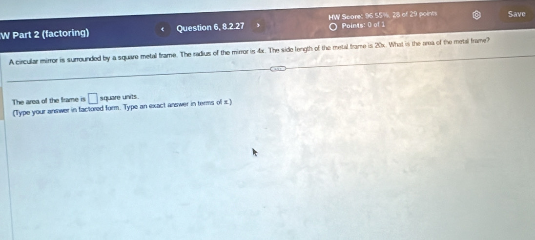 HW Score: 96.55%, 28 of 29 points Save 
W Part 2 (factoring) Question 6, 8.2.27 Points: 0 of 1 
A circular mirror is surrounded by a square metal frame. The radius of the mirror is 4x. The side length of the metal frame is 20x. What is the area of the metal frame? 
The area of the frame is □ square units. 
(Type your answer in factored form. Type an exact answer in terms of π.)