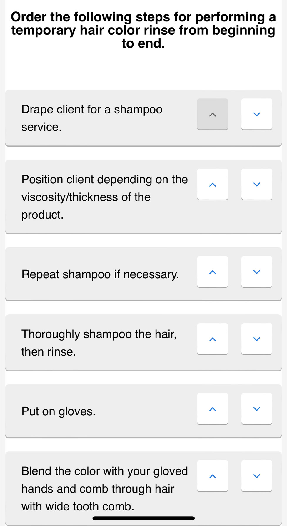 Order the following steps for performing a 
temporary hair color rinse from beginning 
to end. 
Drape client for a shampoo 
^ 
v 
service. 
Position client depending on the ^ 
V 
viscosity/thickness of the 
product. 
Repeat shampoo if necessary. ^ 
V 
Thoroughly shampoo the hair, 
^ 
v 
then rinse. 
Put on gloves. 
^ 
v 
Blend the color with your gloved ^ 
v 
hands and comb through hair 
with wide tooth comb.