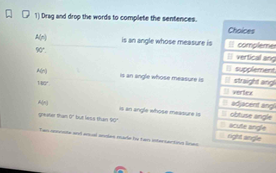 Drag and drop the words to complete the sentences.
Choices
A(n) is an angle whose measure is compleme
90°.
l vertical ang
E supplement
A(n) is an angle whose measure is straight ang
180^((circ)^ vertex
adjacent ang!
A(n) is an angle whose measure is obtuse angle
greater than 0^circ) but less than 90°
acute angle
right angle
Two innosite and enual angles made by two intersecting lines