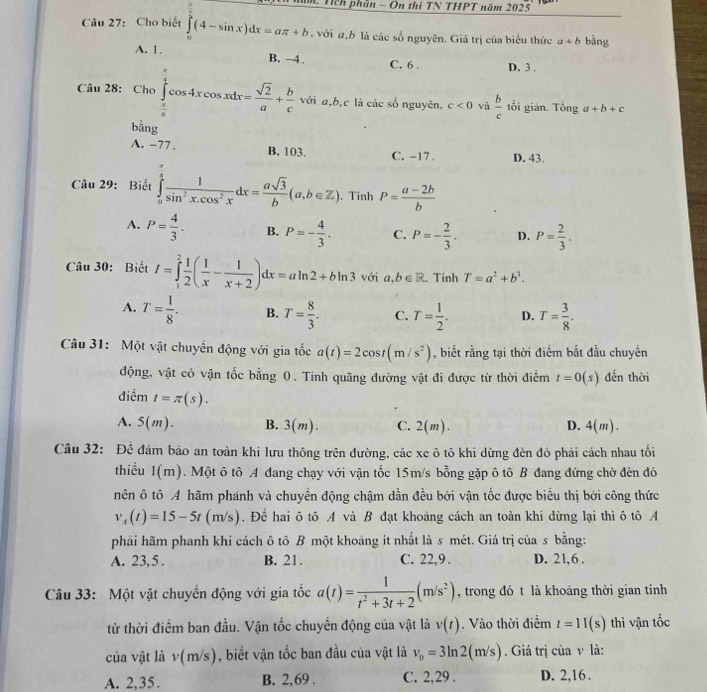 # Tch phần - On thì TN THPT năm 202
Câu 27: Cho biết ∈tlimits _0^((frac π)2)(4-sin x)dx=aπ +b , với a,b là các số nguyên. Giá trị của biểu thức a+b bằng
A. 1. B. -4 . D. 3 .
C. 6 .
Câu 28: Cho∈tlimits _ π /6 ^ π /4 cos 4xcos xdx= sqrt(2)/a + b/c  với a,b,c là các số nguyên, c<0</tex> và  b/c  tổi gián. Tổng a+b+c
 1/2 na
A. -77 . B. 103. C. -17 . D. 43.
Câu 29: Biết ∈tlimits _0^((frac π)4) 1/sin^2x.cos^2x dx= asqrt(3)/b (a,b∈ Z). Tinh P= (a-2b)/b 
A. P= 4/3 . B. P=- 4/3 . C. P=- 2/3 . D. P= 2/3 .
Câu 30: Biết I=∈tlimits _1^(2frac 1)2( 1/x - 1/x+2 )dx=aln 2+bln 3 với a, b∈ R. Tinh T=a^2+b^3.
A. T= 1/8 . B. T= 8/3 . C. T= 1/2 . D. T= 3/8 .
Câu 31: Một vật chuyển động với gia tốc a(t)=2cos t(m/s^2) , biết rằng tại thời điểm bắt đầu chuyển
động, vật có vận tốc bằng 0. Tính quãng đường vật đi được từ thời điểm t=0(s) đến thời
điểm I=π (s).
A. 5(m). B. 3(m). C. 2(m) D. 4(m).
Câu 32: Đề đảm bảo an toàn khi lưu thông trên đường, các xe ô tô khi dừng đèn đỏ phải cách nhau tối
thiều 1(m). Một ô tô A đang chạy với vận tốc 15m/s bỗng gặp ô tô B đang đứng chờ đèn đỏ
nên ô tô A hãm phánh và chuyển động chậm dần đều bởi vận tốc được biểu thị bởi công thức
v_A(t)=15-5t(m/s). Để hai ô tô A và B đạt khoảng cách an toàn khi dừng lại thì ô tô A
phải hãm phanh khi cách ô tô B một khoảng it nhất là s mét. Giá trị của s bằng:
A. 23,5. B. 21. C. 22,9 . D. 21,6 .
Câu 33: Một vật chuyền động với gia tốc a(t)= 1/t^2+3t+2 (m/s^2) , trong đó t là khoảng thời gian tính
từ thời điểm ban đầu. Vận tốc chuyển động của vật là v(t).  Vào thời điểm t=11(s) thì vận tốc
của vật là v(m/s) , biết vận tốc ban đầu của vật là v_0=3ln 2(m/s). Giá trị của ν là:
A. 2,35. B. 2,69 . C. 2,29 . D. 2,16 .