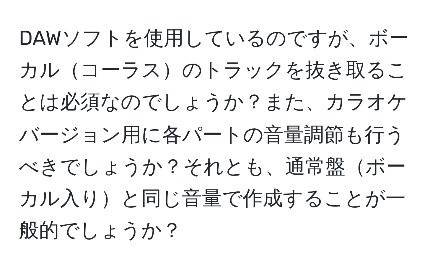 DAWソフトを使用しているのですが、ボーカルコーラスのトラックを抜き取ることは必須なのでしょうか？また、カラオケバージョン用に各パートの音量調節も行うべきでしょうか？それとも、通常盤ボーカル入りと同じ音量で作成することが一般的でしょうか？