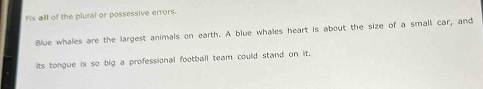 Fix all of the plural or possessive errors. 
Blue whales are the largest animals on earth. A blue whales heart is about the size of a small car, and 
its tongue is so big a professional football team could stand on it.