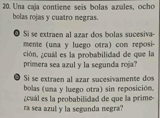 Una caja contiene seis bolas azules, ocho 
bolas rojas y cuatro negras. 
@ Si se extraen al azar dos bolas sucesiva- 
mente (una y luego otra) con reposi- 
ción, ¿cuál es la probabilidad de que la 
primera sea azul y la segunda roja? 
D Si se extraen al azar sucesivamente dos 
bolas (una y luego otra) sin reposición, 
¿cuál es la probabilidad de que la prime- 
ra sea azul y la segunda negra?