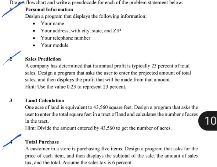 Draw a flowchart and write a pseudocode for each of the problem statement below. 
Personal Information 
Design a program that displays the following information: 
Your name 
Your address, with city, state, and ZIP 
Your telephone number 
Your module 
Sales Prediction 
A company has determined that its annual profit is typically 23 percent of total 
sales. Design a program that asks the user to enter the projected amount of total 
sales, and then displays the profit that will be made from that amount. 
Hint: Use the value 0.23 to represent 23 percent.
3 Land Calculation 
One acre of land is equivalent to 43,560 square feet. Design a program that asks the 
user to enter the total square feet in a tract of land and calculates the number of acres 
in the tract.
10
Hint: Divide the amount entered by 43,560 to get the number of acres. 
Total Purchase 
A customer in a store is purchasing five items. Design a program that asks for the 
price of each item, and then displays the subtotal of the sale, the amount of sales 
tax, and the total. Assume the sales tax is 6 percent.