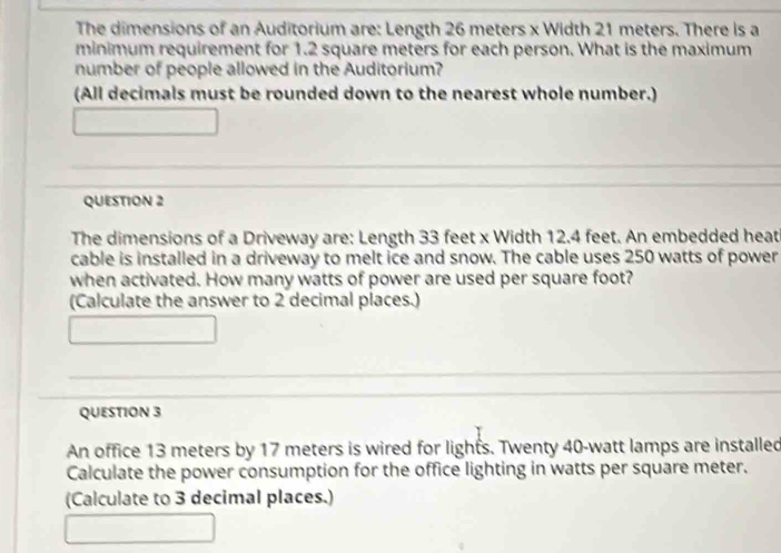 The dimensions of an Auditorium are: Length 26 meters x Width 21 meters. There is a 
minimum requirement for 1.2 square meters for each person. What is the maximum 
number of people allowed in the Auditorium? 
(All decimals must be rounded down to the nearest whole number.) 
_ 
_ 
_ 
_ 
QUESTION 2 
The dimensions of a Driveway are: Length 33 feet x Width 12.4 feet. An embedded heat 
cable is installed in a driveway to melt ice and snow. The cable uses 250 watts of power 
when activated. How many watts of power are used per square foot? 
(Calculate the answer to 2 decimal places.) 
_ 
_ 
_ 
_ 
QUESTION 3 
An office 13 meters by 17 meters is wired for lights. Twenty 40-watt lamps are installed 
Calculate the power consumption for the office lighting in watts per square meter. 
(Calculate to 3 decimal places.)