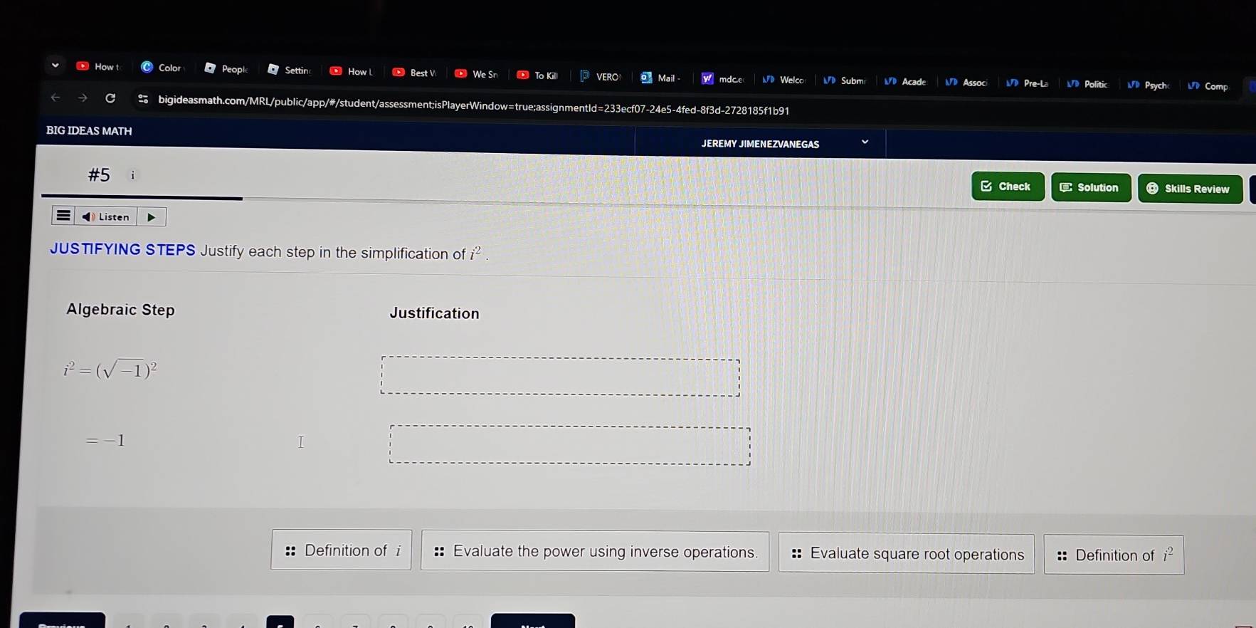 How t C Color Peopl Settin How L Best V We Sn To Kill VERO Mail - mdce( WD Welco M》 Subm 
Psych Comp 
C bigideasmath.com/MRL/public/app/#/student/assessment;isPlayerWindow=true;assignmentld=233ecf07-24e5-4fed-8f3d-2728185f1b91 
BIG IDEAS MATH 
JEREMY JIMENEZVANEGAS 
#5 Solution Skills Review 
C Check 
◀ Listen 
JUSTIFYING STEPS Justify each step in the simplification of i^2
Algebraic Step Justification
i^2=(sqrt(-1))^2
:: Definition of i :: Evaluate the power using inverse operations :: Evaluate square root operations :: Definition of
