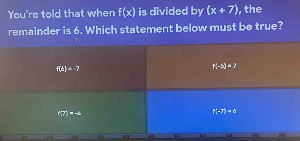 You're told that when f(x) is divided by (x+7) , the
remainder is 6. Which statement below must be true?
f(6)=-7
f(-6)=7
f(7)=-6
f(-7)=6