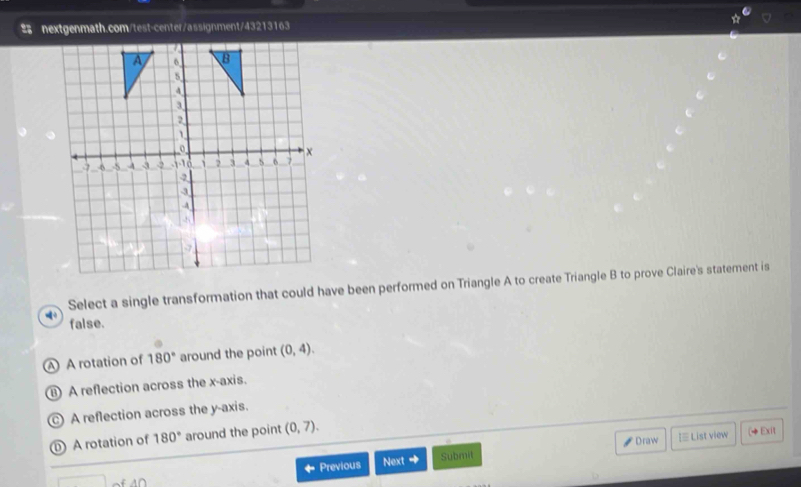 # nextgenmath.com/test-center/assignment/43213163
Select a single transformation that could have been performed on Triangle A to create Triangle B to prove Claire's statement is
false.
A A rotation of 180° around the point (0,4). 
A reflection across the x-axis.
) A reflection across the y-axis.
A rotation of 180° around the point (0,7). 
Draw I≡ List view (◆Exit
Previous Next + Submit