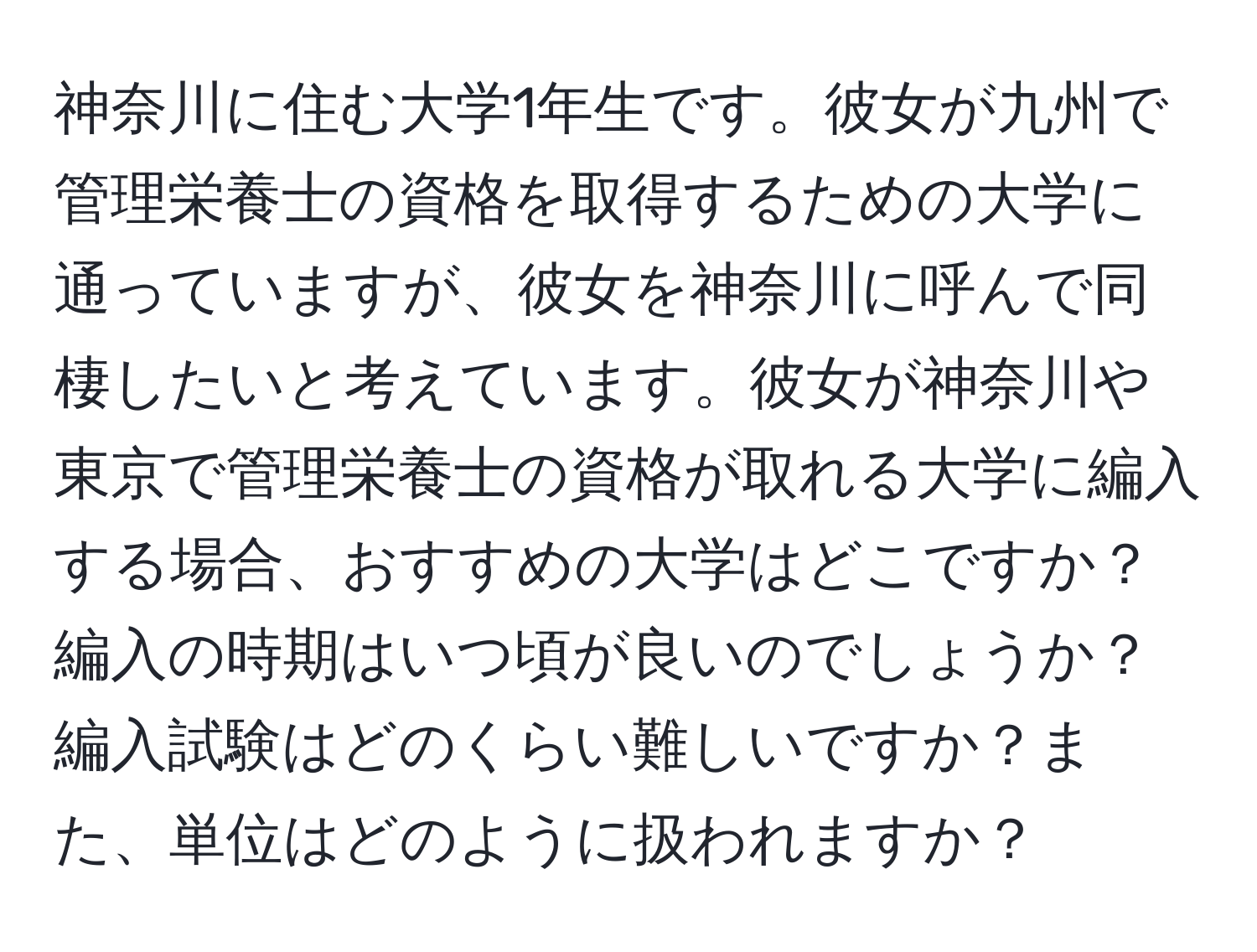 神奈川に住む大学1年生です。彼女が九州で管理栄養士の資格を取得するための大学に通っていますが、彼女を神奈川に呼んで同棲したいと考えています。彼女が神奈川や東京で管理栄養士の資格が取れる大学に編入する場合、おすすめの大学はどこですか？編入の時期はいつ頃が良いのでしょうか？編入試験はどのくらい難しいですか？また、単位はどのように扱われますか？