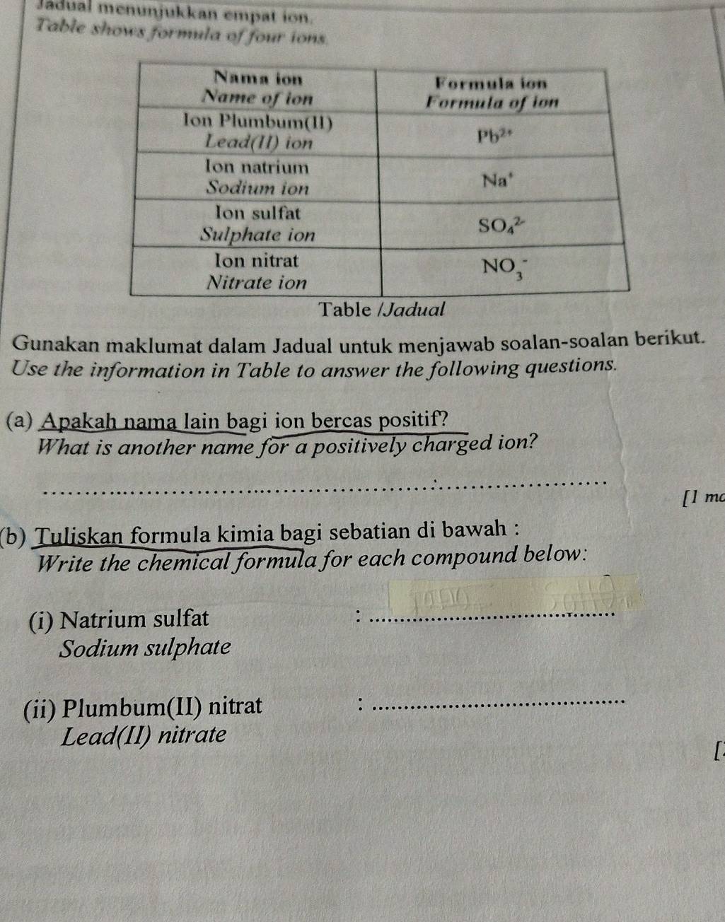 Jadual menunjukkan empat ion.
Table shows formula of four ions.
Gunakan maklumat dalam Jadual untuk menjawab soalan-soalan berikut.
Use the information in Table to answer the following questions.
(a) Apakah nama lain bagi ion bercas positif?
What is another name for a positively charged ion?
[l mc
(b) Tuliskan formula kimia bagi sebatian di bawah :
Write the chemical formula for each compound below:
(i) Natrium sulfat :_
Sodium sulphate
(ii) Plumbum(II) nitrat :_
Lead(II) nitrate