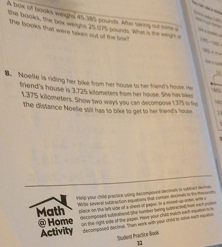 A box of books weighs 45.385 pounds. After taking out some at 
the books, the box weighs 25.075 pounds. What is the weight at 295 -505
the books that were taken out of the box? 
19/Q = == 

53 
8. Noelle is riding her bike from her house to her friend's house. Her 1802
friend's house is 3.725 kilometers from her house. She has biked 160
1.375 kilometers. Show two ways you can decompose 1.375 to find 
the distance Noelle still has to bike to get to her friend's house 29
D 
Help your child practice using decomposed decimals to subtract decimals. 
Write several subtraction equations that contain decimals to the thousandths 
Math place on the left side of a sheet of paper. In a mixed-up order, write s 
@ Home decomposed subtrahend (the number being subtracted) from each problem 
on the right side of the paper. Have your child match each equation to its 
Activity decomposed decimal. Then work with your child to solve each equation. 
Student Practice Book 
32