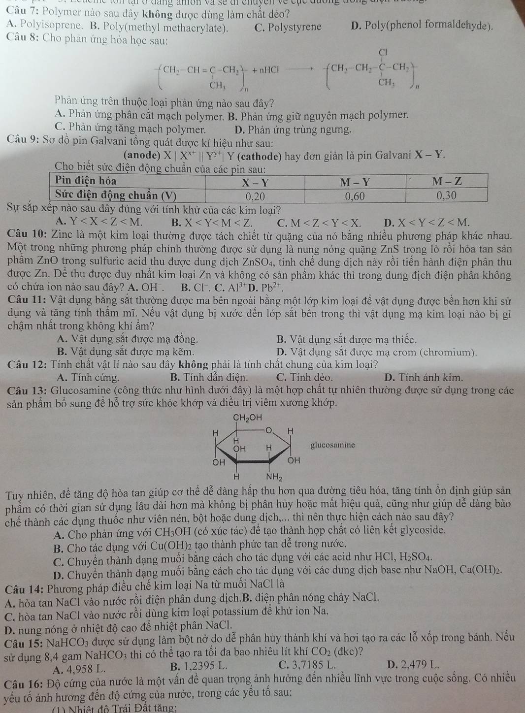 tạ r o đng amón va se dl cnuyen ve c ụ c đưong 
Câu 7: Polymer nào sau đầy không được dùng làm chất dẻo?
A. Polyisoprene. B. Poly(methyl methacrylate). C. Polystyrene D. Poly(phenol formaldehyde)
Câu 8: Cho phản ứng hóa học sau:
(CH_2-CH=C-CH_2)+nHClto -[CH_2-CH_2-C-CH_2)+n
Phản ứng trên thuộc loại phản ứng nào sau đây?
A. Phản ứng phân cắt mạch polymer. B. Phản ứng giữ nguyên mạch polymer.
C. Phản ứng tăng mạch polymer. D. Phản ứng trùng ngưng.
Câu 9: Sơ đồ pin Galvani tổng quát được kí hiệu như sau:
(anode) X|X^(x+)||Y^(y+)| Y (cathode) hay đơn giản là pin Galvani X - Y.
Sây đúng với tính khử của các kim loại?
A. Y B. X C. M D. X
Câu 10: Zinc là một kim loại thường được tách chiết từ quặng của nó bằng nhiều phương pháp khác nhau.
Một trong những phương pháp chính thường được sử dụng là nung nóng quặng ZnS trọng lò rồi hòa tan sản
phầm ZnO trong sulfuric acid thu được dung dịch ZnSO_4 , tinh chế dung dịch này rồi tiến hành điện phân thu
được Zn. Để thu được duy nhất kim loại Zn và không có sản phẩm khác thì trong dung địch điện phân không
có chứa ion nào sau đây? A. OH . B. Cl. C. Al^(3+)D.Pb^(2+).
Câu 11: Vật dụng bằng sắt thường được ma bên ngoài bằng một lớp kim loại để vật dụng được bền hơn khi sử
dụng và tăng tính thẩm mĩ. Nếu vật dụng bị xước đến lớp sắt bên trong thì vật dụng mạ kim loại nào bị gi
chậm nhất trong không khí ẩm?
A. Vật dụng sắt được mạ đồng. B. Vật dụng sắt được mạ thiếc.
B. Vật dụng sắt được mạ kẽm.  D. Vật dụng sắt được mạ crom (chromium).
Câu 12: Tính chất vật lí nào sau đây không phải là tính chất chung của kim loại?
A. Tính cứng. B. Tính dẫn điện. C. Tính dẻo. D. Tính ánh kim.
Câu 13: Glucosamine (công thức như hình dưới đây) là một hợp chất tự nhiên thường được sử dụng trong các
sản phẩm bố sung để hỗ trợ sức khỏe khớp và điều trị viêm xương khớp.
CH_2OH
H O H
H
OH H glucosamine
OH
OH
H NH_2
Tuy nhiên, để tăng độ hòa tan giúp cơ thể dễ dàng hấp thu hơn qua đường tiêu hóa, tăng tính ổn định giúp sản
phẩm có thời gian sử dụng lâu dài hơn mà không bị phân hủy hoặc mất hiệu quả, cũng như giúp dễ dàng bào
chế thành các dụng thuốc như viên nén, bột hoặc dung dịch,... thì nên thực hiện cách nào sau đây?
A. Cho phản ứng với CH_3OI H (có xúc tác) để tạo thành hợp chất có liên kết glycoside.
B. Cho tác dụng với Cu(OH)_2 tạo thành phức tan dễ trong nước.
C. Chuyển thành dạng muối bằng cách cho tác dụng với các acid như HCl, H_2 SO4.
D. Chuyển thành dạng muối bằng cách cho tác dụng với các dung dịch base như NaOH, Ca(OH)₂.
Câu 14: Phương pháp điều chế kim loại Na từ muối NaCl là
A. hòa tan NaCl vào nước rồi điện phân dung dịch.B. điện phân nóng chảy NaCl.
C. hòa tan NaCl vào nước rồi dùng kim loại potassium để khử ion Na.
D. nung nóng ở nhiệt độ cao để nhiệt phân NaCl.
Câu 15: NaH ICO_3 được sử dụng làm bột nở do dễ phân hủy thành khí và hơi tạo ra các lỗ xốp trong bánh. Nếu
sử dụng 8,4 gam Na HCO_3 thì có thể tạo ra tối đa bao nhiêu lít khí CO_2(dkc) ?
A. 4,958 L. B. 1,2395 L. C. 3,7185 L. D. 2,479 L.
Câu 16: Độ cứng của nước là một vấn đề quan trọng ảnh hưởng đến nhiều lĩnh vực trong cuộc sống. Có nhiều
yếu tố ảnh hương đến độ cứng của nước, trong các yếu tổ sau:
(1) Nhiệt đô Trái Đất tăng: