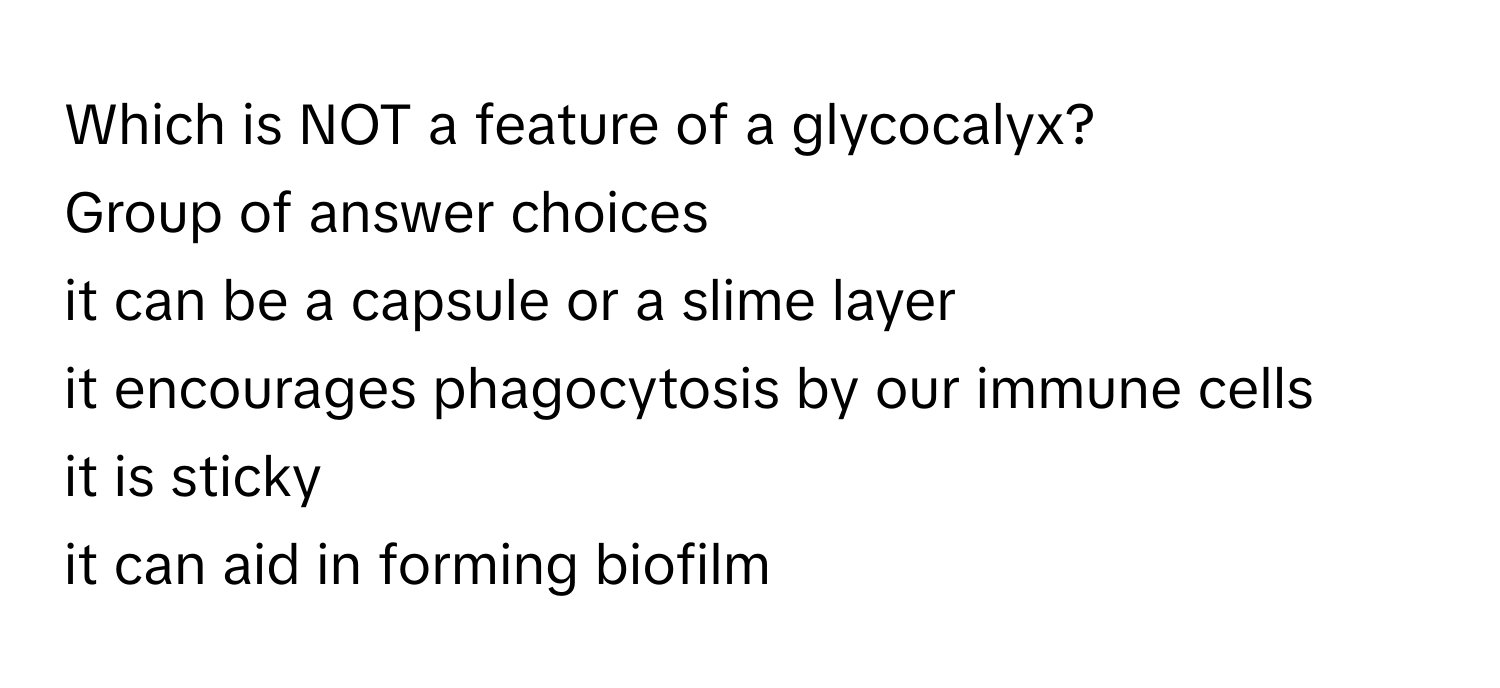 Which is NOT a feature of a glycocalyx?
Group of answer choices
it can be a capsule or a slime layer
it encourages phagocytosis by our immune cells
it is sticky
it can aid in forming biofilm