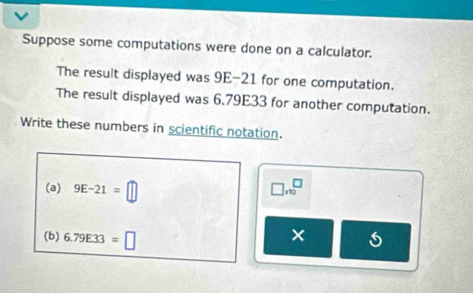 Suppose some computations were done on a calculator. 
The result displayed was 9E-21 for one computation. 
The result displayed was 6.79E33 for another computation. 
Write these numbers in scientific notation. 
(a) 9E-21=□ □ * 10^□
(b) 6.79E33=□
×