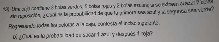 Una caja contiene 3 bolas verdes, 5 bolas rojas y 2 bolas azules; si se extraen al azar 2 bolas 
sin reposición, ¿Cuál es la probabilidad de que la primera sea azul y la segunda sea verde? 
Regresando todas las pelotas a la caja, contesta el inciso siguiente. 
b) ¿Cuál es la probabilidad de sacar 1 azul y después 1 roja?