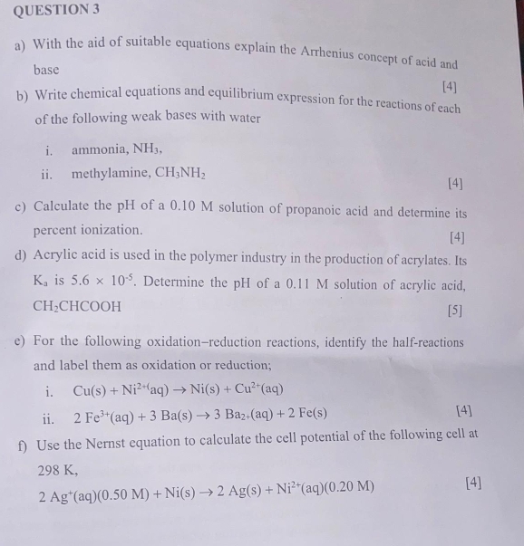 With the aid of suitable equations explain the Arrhenius concept of acid and 
base 
[4] 
b) Write chemical equations and equilibrium expression for the reactions of each 
of the following weak bases with water 
i. ammonia, NH_3, 
ii. methylamine, CH_3NH_2
[4] 
c) Calculate the pH of a 0.10 M solution of propanoic acid and determine its 
percent ionization. [4] 
d) Acrylic acid is used in the polymer industry in the production of acrylates. Its
K_a is 5.6* 10^(-5). Determine the pH of a 0.11 M solution of acrylic acid,
CH_2 CHCOOH [5] 
e) For the following oxidation—reduction reactions, identify the half-reactions 
and label them as oxidation or reduction; 
i. Cu(s)+Ni^(2+)aq)to Ni(s)+Cu^(2+)(aq)
ii. 2Fe^(3+)(aq)+3Ba(s)to 3Ba_2+(aq)+2Fe(s) [4] 
f) Use the Nernst equation to calculate the cell potential of the following cell at
298 K,
2Ag^+(aq)(0.50M)+Ni(s)to 2Ag(s)+Ni^(2+)(aq)(0.20M) [4]