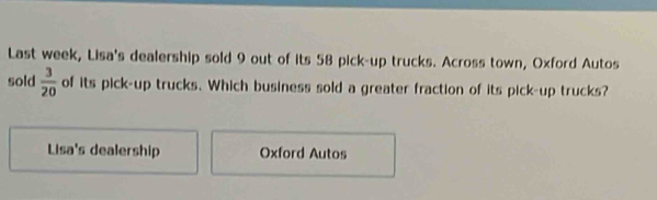 Last week, Lisa's dealership sold 9 out of its 58 pick-up trucks. Across town, Oxford Autos 
sold  3/20  of its pick-up trucks. Which business sold a greater fraction of its pick-up trucks? 
Lisa's dealership Oxford Autos