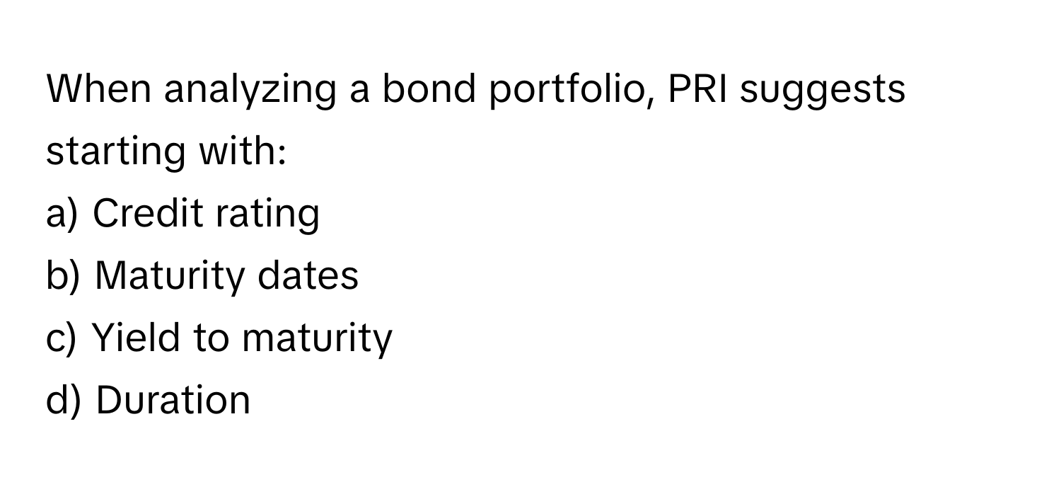 When analyzing a bond portfolio, PRI suggests starting with:

a) Credit rating
b) Maturity dates
c) Yield to maturity
d) Duration