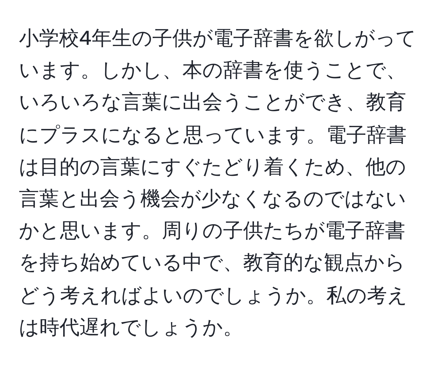 小学校4年生の子供が電子辞書を欲しがっています。しかし、本の辞書を使うことで、いろいろな言葉に出会うことができ、教育にプラスになると思っています。電子辞書は目的の言葉にすぐたどり着くため、他の言葉と出会う機会が少なくなるのではないかと思います。周りの子供たちが電子辞書を持ち始めている中で、教育的な観点からどう考えればよいのでしょうか。私の考えは時代遅れでしょうか。