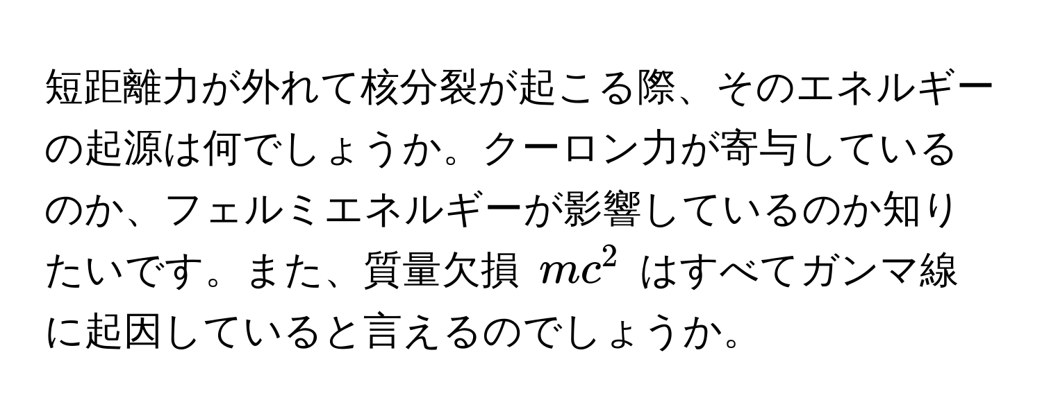 短距離力が外れて核分裂が起こる際、そのエネルギーの起源は何でしょうか。クーロン力が寄与しているのか、フェルミエネルギーが影響しているのか知りたいです。また、質量欠損 $mc^2$ はすべてガンマ線に起因していると言えるのでしょうか。