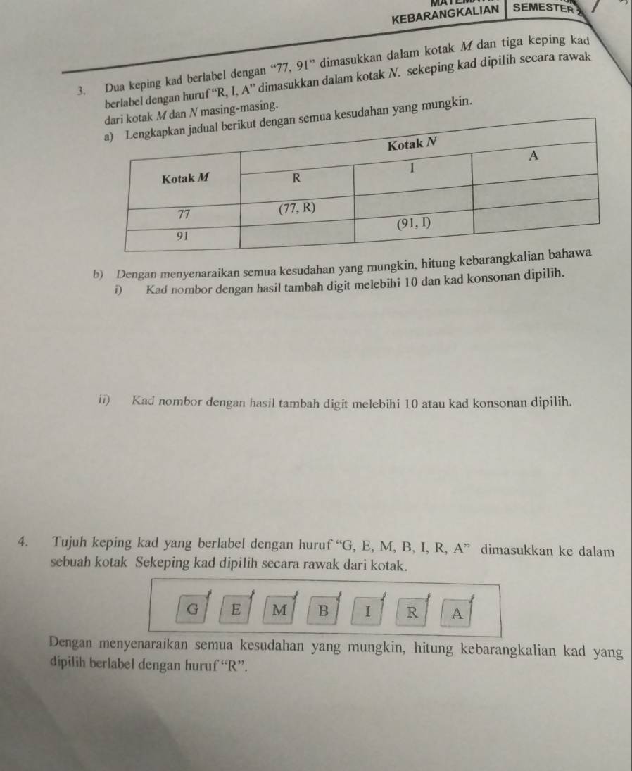 KEBARANGKALIAN  M     SEMESTER
3. Dua keping kad berlabel dengan “77, 91” dimasukkan dalam kotak M dan tiga keping kad
berlabel dengan huruf ''R. I.A'' dimasukkan dalam kotak N. sekeping kad dipilih secara rawak
ak M dan N masing-masing.
ua kesudahan yang mungkin.
b) Dengan menyenaraikan semua kesudahan yang mungkin, hitung kebar
i) Kad nombor dengan hasil tambah digit melebihi 10 dan kad konsonan dipilih.
ii) Kad nombor dengan hasil tambah digit melebihi 10 atau kad konsonan dipilih.
4. Tujuh keping kad yang berlabel dengan huru f°G , E, M, B, I, R, A” dimasukkan ke dalam
sebuah kotak Sekeping kad dipilih secara rawak dari kotak.
G E M B I R A
Dengan menyenaraikan semua kesudahan yang mungkin, hitung kebarangkalian kad yang
dipilih berlabel dengan huruf “R”.