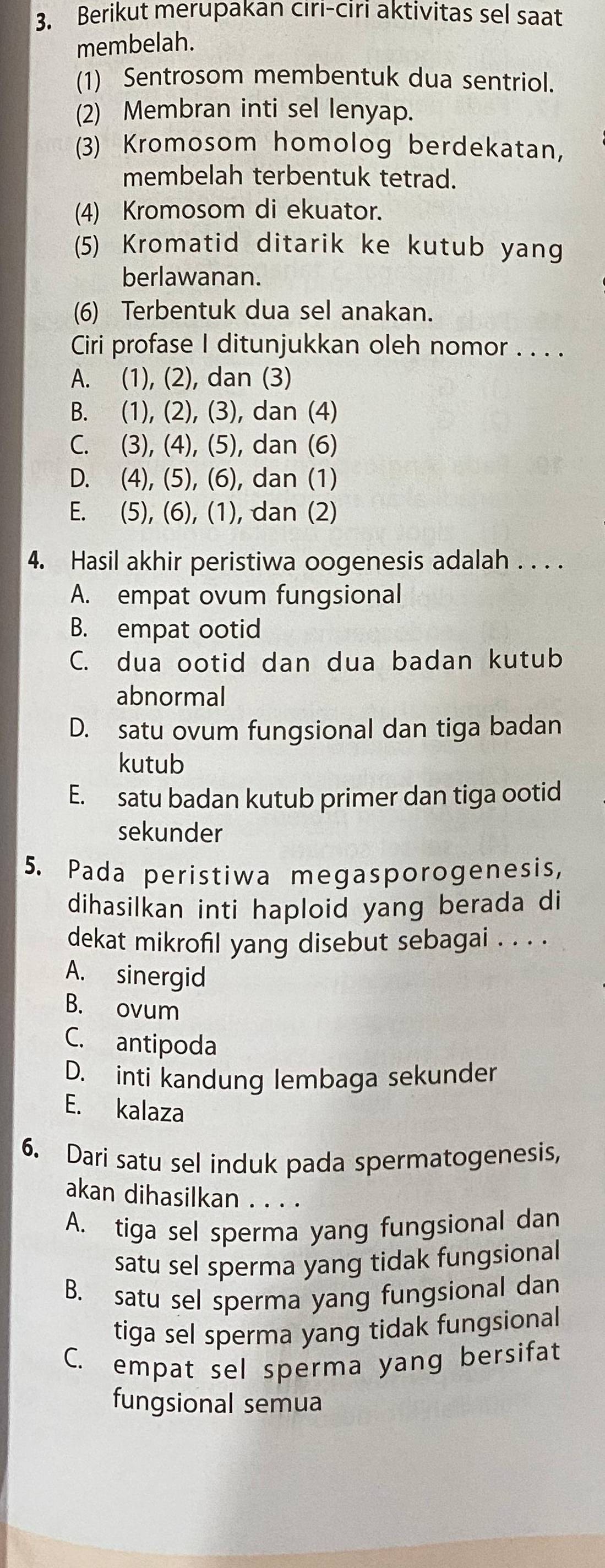 Berikut merupakan cıri-ciri aktivitas sel saat
membelah.
(1) Sentrosom membentuk dua sentriol.
(2) Membran inti sel lenyap.
(3) Kromosom homolog berdekatan,
membelah terbentuk tetrad.
(4) Kromosom di ekuator.
(5) Kromatid ditarik ke kutub yang
berlawanan.
(6) Terbentuk dua sel anakan.
Ciri profase I ditunjukkan oleh nomor . . . .
A. (1), (2), dan (3)
B. (1), (2), (3), dan (4)
C. (3), (4), (5), dan (6)
D. (4), (5), (6), dan (1)
E. (5), (6), (1), dan (2)
4. Hasil akhir peristiwa oogenesis adalah . . . .
A. empat ovum fungsional
B. empat ootid
C. dua ootid dan dua badan kutub
abnormal
D. satu ovum fungsional dan tiga badan
kutub
E. satu badan kutub primer dan tiga ootid
sekunder
5. Pada peristiwa megasporogenesis,
dihasilkan inti haploid yang berada di
dekat mikrofil yang disebut sebagai . . . .
A. sinergid
B. ovum
C. antipoda
D. inti kandung lembaga sekunder
E. kalaza
6. Dari satu sel induk pada spermatogenesis,
akan dihasilkan . . . .
A. tiga sel sperma yang fungsional dan
satu sel sperma yang tidak fungsional
B. satu sel sperma yang fungsional dan
tiga sel sperma yang tidak fungsional
C. empat sel sperma yang bersifat
fungsional semua