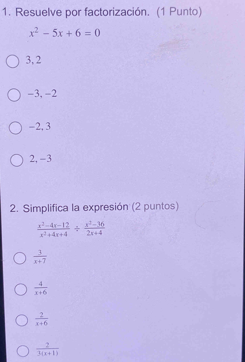 Resuelve por factorización. (1 Punto)
x^2-5x+6=0
3,2
−3, −2
-2, 3
2, -3
2. Simplifica la expresión (2 puntos)
 (x^2-4x-12)/x^2+4x+4 /  (x^2-36)/2x+4 
 3/x+7 
 4/x+6 
 2/x+6 
 2/3(x+1) 