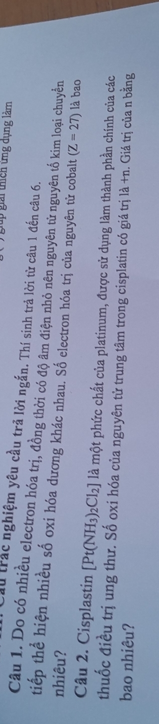 gải thích ứng dụng làm 
ầu trác nghiệm yêu cầu trả lời ngắn. Thí sinh trả lời từ câu 1 đến câu 6. 
Câu 1. Do có nhiều electron hóa trị, đồng thời có độ âm điện nhỏ nên nguyên từ nguyên tố kim loại chuyển 
tiếp thể hiện nhiều số oxi hóa dương khác nhau. Số electron hóa trị của nguyên từ cobalt (Z=27)
nhiêu? là bao 
Câu 2. Cisplastin [Pt(NH_3)_2Cl_2] là một phức chất của platinum, được sử dụng làm thành phần chính của các 
thuốc điều trị ung thư. Số oxi hóa của nguyên tử trung tâm trong cisplatin có giá trị là +n. Giá trị của n bằng 
bao nhiêu?