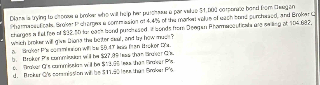 Diana is trying to choose a broker who will help her purchase a par value $1,000 corporate bond from Deegan
Pharmaceuticals. Broker P charges a commission of 4.4% of the market value of each bond purchased, and Broker Q
charges a flat fee of $32.50 for each bond purchased. If bonds from Deegan Pharmaceuticals are selling at 104.682,
which broker will give Diana the better deal, and by how much?
a. Broker P's commission will be $9.47 less than Broker Q's.
b. Broker P's commission will be $27.89 less than Broker Q's.
c. Broker Q's commission will be $13.56 less than Broker P's.
d. Broker Q's commission will be $11.50 less than Broker P's.