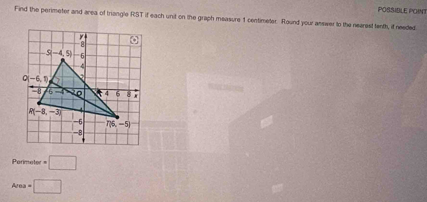 POSSIBLE POINT
Find the perimeter and area of triangle RST if each unit on the graph measure 1 centimeter. Round your answer to the nearest tenth, if needed
Perimeter =□
Area =□