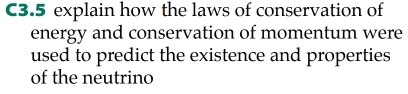 C3.5 explain how the laws of conservation of 
energy and conservation of momentum were 
used to predict the existence and properties 
of the neutrino