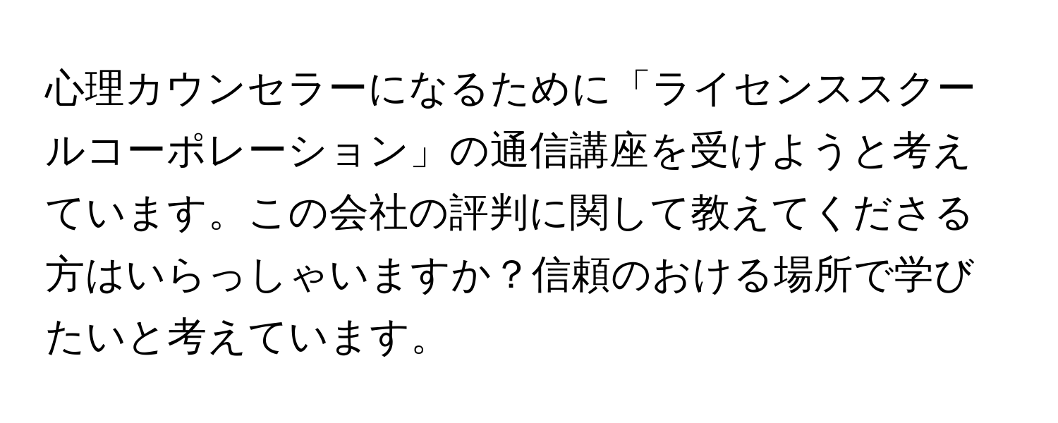 心理カウンセラーになるために「ライセンススクールコーポレーション」の通信講座を受けようと考えています。この会社の評判に関して教えてくださる方はいらっしゃいますか？信頼のおける場所で学びたいと考えています。