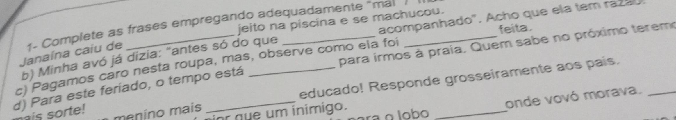 acompanhado". Acho que ela tem razao. 
jeito na piscina e se machucou. 
1- Complete as frases empregando adequadamente "mai 
feita. 
Janaína caiu de 
b) Minha avó já dizia: "antes só do que 
d) Para este feriado, o tempo está __para irmos à praia. Quem sabe no próximo terem 
c) Pagamos caro nesta roupa, mas, observe como ela foi 
is sorte! 
menino mais educado! Responde grosseiramente aos pais. 
or que um ínimigo. 
onde vovó morava. 
rª o lobo