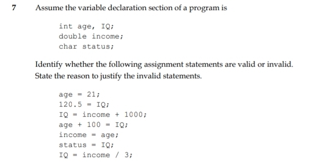 Assume the variable declaration section of a program is 
int age, IQ; 
double income; 
char status; 
Identify whether the following assignment statements are valid or invalid. 
State the reason to justify the invalid statements.
age =21;
120.5=IQ;
IQ=income+100 00; 
age +100=IQ;
income = aqe
st= tus =IQ
IQ= income /3;