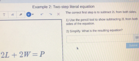 Example 2: Two-step literal equation 
The correct first step is to subtract 2L from both sides. 
T √ 
1) Use the pencil tool to show subtracting 2L from both 
sides of the equation. 
2) Simplify. What is the resulting equation? 
Submit
2L+2W=P