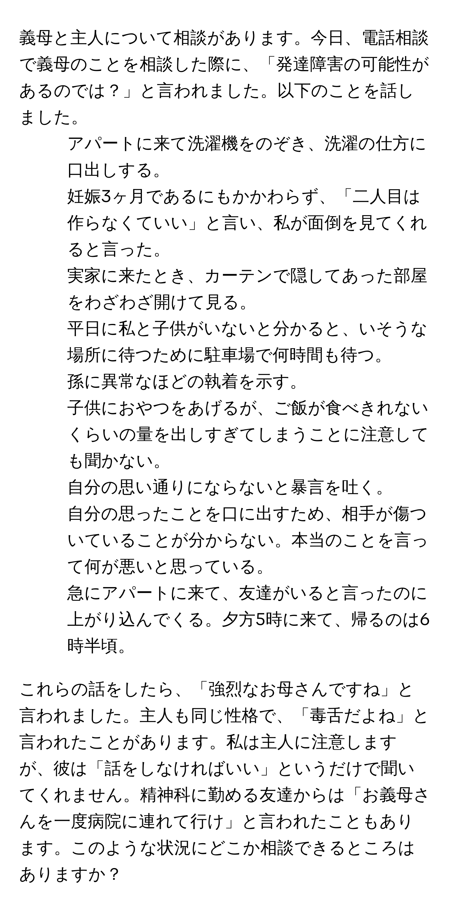 義母と主人について相談があります。今日、電話相談で義母のことを相談した際に、「発達障害の可能性があるのでは？」と言われました。以下のことを話しました。

1. アパートに来て洗濯機をのぞき、洗濯の仕方に口出しする。
2. 妊娠3ヶ月であるにもかかわらず、「二人目は作らなくていい」と言い、私が面倒を見てくれると言った。
3. 実家に来たとき、カーテンで隠してあった部屋をわざわざ開けて見る。
4. 平日に私と子供がいないと分かると、いそうな場所に待つために駐車場で何時間も待つ。
5. 孫に異常なほどの執着を示す。
6. 子供におやつをあげるが、ご飯が食べきれないくらいの量を出しすぎてしまうことに注意しても聞かない。
7. 自分の思い通りにならないと暴言を吐く。
8. 自分の思ったことを口に出すため、相手が傷ついていることが分からない。本当のことを言って何が悪いと思っている。
9. 急にアパートに来て、友達がいると言ったのに上がり込んでくる。夕方5時に来て、帰るのは6時半頃。

これらの話をしたら、「強烈なお母さんですね」と言われました。主人も同じ性格で、「毒舌だよね」と言われたことがあります。私は主人に注意しますが、彼は「話をしなければいい」というだけで聞いてくれません。精神科に勤める友達からは「お義母さんを一度病院に連れて行け」と言われたこともあります。このような状況にどこか相談できるところはありますか？