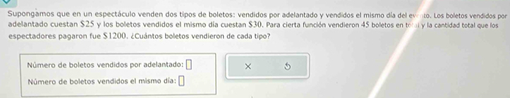 Supongamos que en un espectáculo venden dos tipos de boletos: vendidos por adelantado y vendidos el mismo día del evento . Los boletos vendidos por 
adelantado cuestan $25 y los boletos vendidos el mismo día cuestan $30. Para cierta función vendieron 45 boletos en tn i y la cantidad total que los 
espectadores pagaron fue $1200. ¿Cuántos boletos vendieron de cada tipo? 
Número de boletos vendidos por adelantado: × 5
Número de boletos vendidos el mismo día: