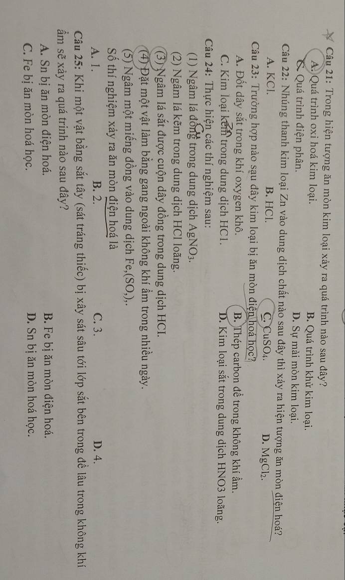 Trong hiện tượng ăn mòn kim loại xảy ra quá trình nào sau đây?
A. Quá trình oxi hoá kim loại. B. Quá trình khử kim loại.
C. Quá trình điện phân. D. Sự mài mòn kim loại.
Câu 22: Nhúng thanh kim loại Zn vào dung dịch chất nào sau đây thì xảy ra hiện tượng ăn mòn điện hoá?
A. KCl. B. HCl. C. CuSO₄. D. MgCl₂.
Câu 23: Trường hợp nào sạu đây kim loại bị ăn mòn điện hoá học?
A. Đốt dây sắt trong khí oxygen khô. B. Thép carbon để trong không khí ẩm.
C. Kim loại kem trong dung dịch HC1. D. Kim loại sắt trong dung dịch HNO3 loãng.
Câu 24: Thực hiện các thí nghiệm sau:
(1) Ngâm lá đồng trong dung dịch AgNO_3
(2) Ngâm lá kẽm trong dung dịch HCl loãng.
(3) Ngâm lá sắt được cuộn dây đồng trong dung dịch HCI.
(4) Đặt một vật làm bằng gang ngoài không khí ẩm trong nhiều ngày.
(5) Ngâm một miếng đồng vào dung dịch Fe, (SO,),. 
Số thí nghiệm xảy ra ăn mòn điện hoá là
A. 1. B. 2. C. 3. D. 4.
Câu 25: Khi một vật bằng sắt tây (sát tráng thiếc) bị xây sát sâu tới lớp sắt bên trong để lâu trong không khí
ẩm sẽ xảy ra quá trinh nào sau đây?
A. Sn bị ăn mòn điện hoá. B. Fe bị ăn mòn điện hoá.
C. Fe bị ăn mòn hoá học. D. Sn bị ăn mòn hoá học.