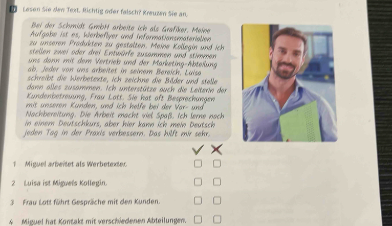 ⑦ Lesen Sie den Text. Richtig oder falsch? Kreuzen Sie an. 
Bei der Schmidt GmbH arbeite ich als Grafiker. Meine 
Aufgabe ist es, Werbeflyer und Informationsmaterialien 
zu ünseren Produkten zu gestalten. Meine Kollegin und ich 
stellen zwei oder drei Entwürfe zusammen und stimmen 
uns dann mit dem Vertrieb und der Marketing-Abteilung 
ab. Jeder von uns arbeitet in seinem Bereich. Luisa 
schreibt die Werbetexte, ich zeichne die Bilder und stelle 
dann alles zusammen. Ich unterstütze auch die Leiterin der 
Kundenbetreuung, Frau Lott. Sie hat oft Besprechungen 
mit unseren Kunden, und ich helfe bei der Vor- und 
Nachbereitung. Die Arbeit macht viel Spaß. Ich lerne noch 
in einem Deütschkurs, aber hier kann İch mein Deutsch 
jeden Tag in der Praxis verbessern. Das hilft mir sehr. 
1 Miguel arbeitet als Werbetexter. 
2 Luisa ist Miguels Kollegin. 
3 Frau Lott führt Gespräche mit den Kunden. 
4 Miguel hat Kontakt mit verschiedenen Abteilungen.