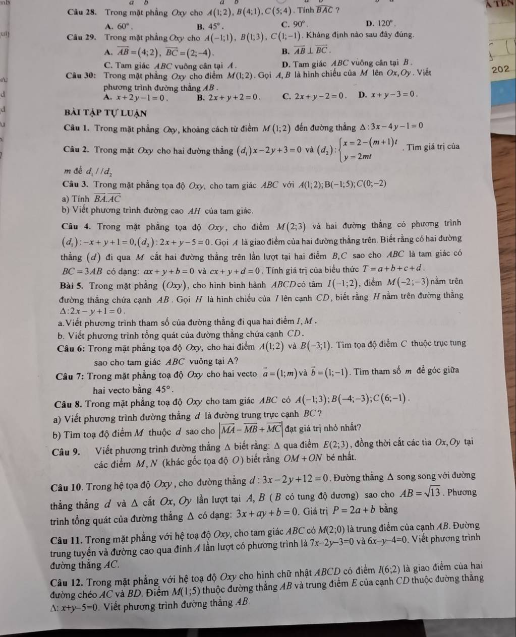 a
a D
Câu 28. Trong mặt phẳng Oxy cho A(1;2),B(4;1),C(5;4) , Tính widehat BAC ?
A. 60°. B. 45°.
C. 90°. D. 120°.
Câu 29. Trong mặt phẳng Oxy cho A(-1;1),B(1;3),C(1;-1). Khảng định nào sau đây đúng.
A. overline AB=(4;2),overline BC=(2;-4). B. overline AB⊥ overline BC.
C. Tam giác ABC vuông cân tại A . D. Tam giác ABC vuông cân tại B 202
Câu 30: Trong mặt phẳng Oxy cho điểm M(1;2). Gọi A, B là hình chiếu của M lên Ox, Oy . Viết
phương trình đường thẳng AB .
d
A. x+2y-1=0. B. 2x+y+2=0. C. 2x+y-2=0. D. x+y-3=0.
d bài tập tự luận
đến đường thẳng △ :3x-4y-1=0
Câu 1. Trong mặt phẳng Oxy, khoảng cách từ điểm M(1;2)
Câu 2. Trong mặt Oxy cho hai đường thẳng (d_1)x-2y+3=0 và (d_2):beginarrayl x=2-(m+1)t y=2mtendarray.. Tìm giá trị của
m để d_1parallel d_2
Câu 3. Trong mặt phẳng tọa độ Oxy, cho tam giác ABC với A(1;2);B(-1;5);C(0;-2)
a) Tính overline BA.overline AC
b) Viết phương trình đường cao AH của tam giác.
Câu 4. Trong mặt phẳng tọa độ Oxy, cho điểm M(2;3) và hai đường thẳng có phương trình
(d_1):-x+y+1=0,(d_2):2x+y-5=0. Gọi A là giao điểm của hai đường thẳng trên. Biết rằng có hai đường
thẳng (d) đi qua M cắt hai đường thẳng trên lần lượt tại hai điểm B,C sao cho ABC là tam giác có
BC=3AB có dạng: ax+y+b=0 và cx+y+d=0. Tính giá trị của biểu thức T=a+b+c+d.
Bài 5. Trong mặt phẳng (Oxy) , cho hình bình hành ABCDcó tâm I(-1;2) , điểm M(-2;-3) nằm trên
đường thẳng chứa cạnh AB . Gọi H là hình chiếu của / lên cạnh CD, biết rằng H nằm trên đường thắng
△ :2x-y+1=0.
a.Viết phương trình tham số của đường thẳng đi qua hai điểm /, M .
b. Viết phương trình tổng quát của đường thẳng chứa cạnh CD.
Câu 6: Trong mặt phẳng tọa độ Oxy, cho hai điểm A(1;2) và B(-3;1). Tìm tọa độ điểm C thuộc trục tung
sao cho tam giác ABC vuông tại A?
Câu 7: Trong mặt phẳng toạ độ Oxy cho hai vecto vector a=(1;m) và vector b=(1;-1). Tìm tham số m đề góc giữa
hai vecto bằng 45°.
Câu 8. Trong mặt phẳng toạ độ Oxy cho tam giác ABC có A(-1;3);B(-4;-3);C(6;-1).
a) Viết phương trình đường thẳng đ là đường trung trực cạnh BC ?
b) Tìm toạ độ điểm Mỹ thuộc d sao cho |vector MA-vector MB+vector MC| đạt giá trị nhỏ nhất?
Câu 9. Viết phương trình đường thẳng Δ biết rằng: Δ qua điểm E(2;3) , đồng thời cắt các tia Ox, Oy tại
các điểm M, N (khác gốc tọa độ O) biết rằng OM+ON bé nhất.
Câu 10. Trong hệ tọa độ Oxy , cho đường thẳng d : 3x-2y+12=0.  Đường thẳng Δ song song với đường
thẳng thẳng d và △ cdot atOx *, Oy lần lượt tại A, B ( B có tung độ dương) sao cho AB=sqrt(13). Phương
trình tổng quát của đường thắng △ c6 dạng: 3x+ay+b=0. Giá trị P=2a+b bàng
Câu 11. Trong mặt phẳng với hệ toạ độ Oxy, cho tam giác ABC có M(2;0) là trung điểm của cạnh AB. Đường
trung tuyến và đường cao qua đinh A lần lượt có phương trình là 7x-2y-3=0 và 6x-y-4=0.  Viết phương trình
đường thắng AC.
Câu 12. Trong mặt phẳng với hệ toạ độ Oxy cho hình chữ nhật ABCD có điểm I(6;2) là giao điểm của hai
đường chéo AC và BD. Điểm M(1;5) thuộc đường thắng AB và trung điểm E của cạnh CD thuộc đường thắng
A: x+y-5=0 Viết phương trình đường thắng AB.