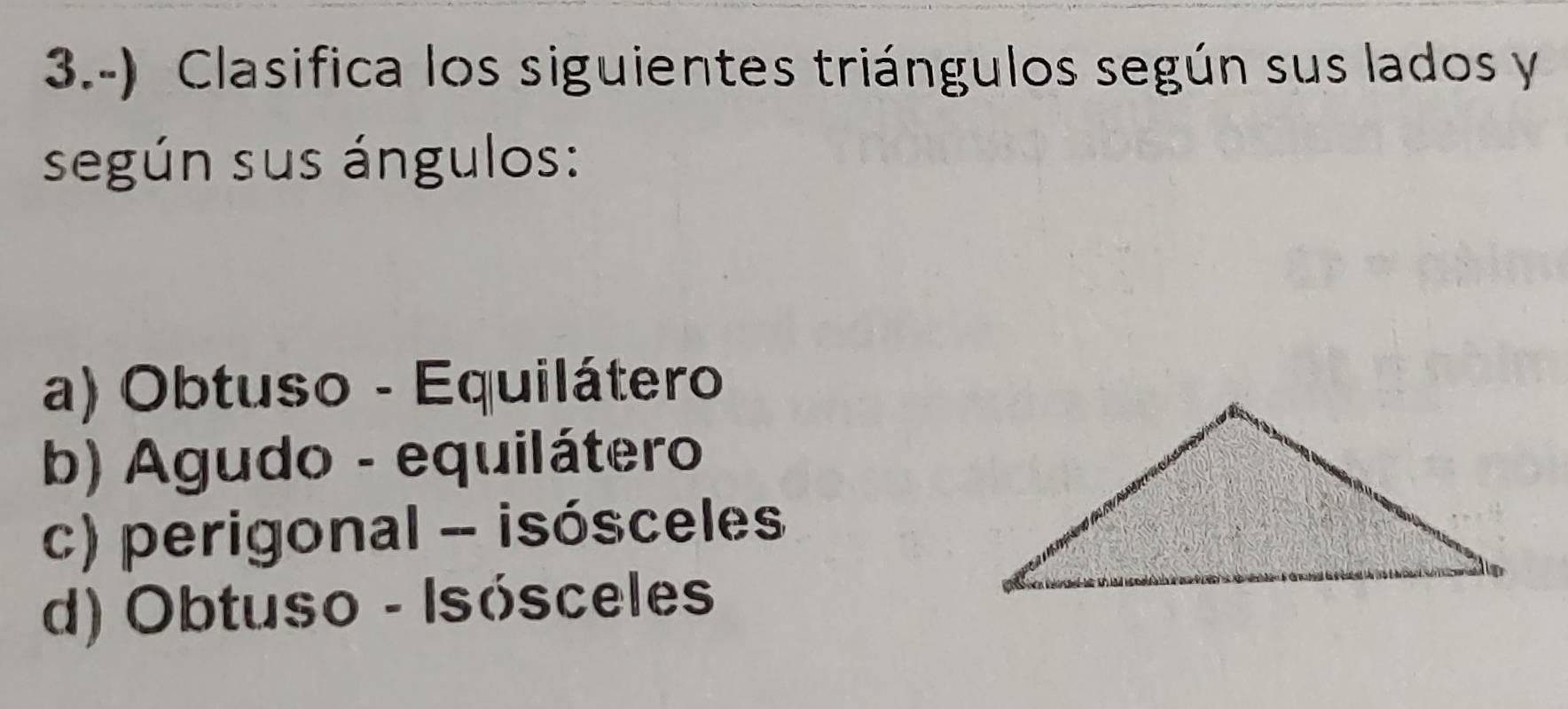 3.-) Clasifica los siguientes triángulos según sus lados y
según sus ángulos:
a) Obtuso - Equilátero
b) Agudo - equilátero
c) perigonal - isósceles
d) Obtuso - Isósceles