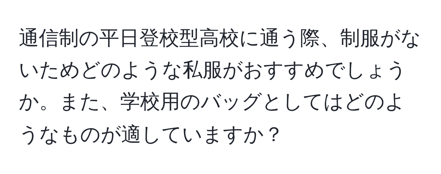 通信制の平日登校型高校に通う際、制服がないためどのような私服がおすすめでしょうか。また、学校用のバッグとしてはどのようなものが適していますか？