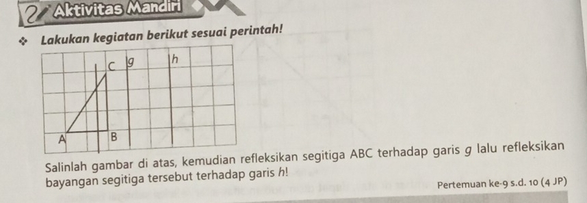 Aktivitas Mandiri 
Lakukan kegiatan berikut sesuai perintah! 
Salinlah gambar di atas, kemudian refleksikan segitiga ABC terhadap garis g lalu refleksikan 
bayangan segitiga tersebut terhadap garis h! 
Pertemuan ke -9 s. d. 10 (4 JP)