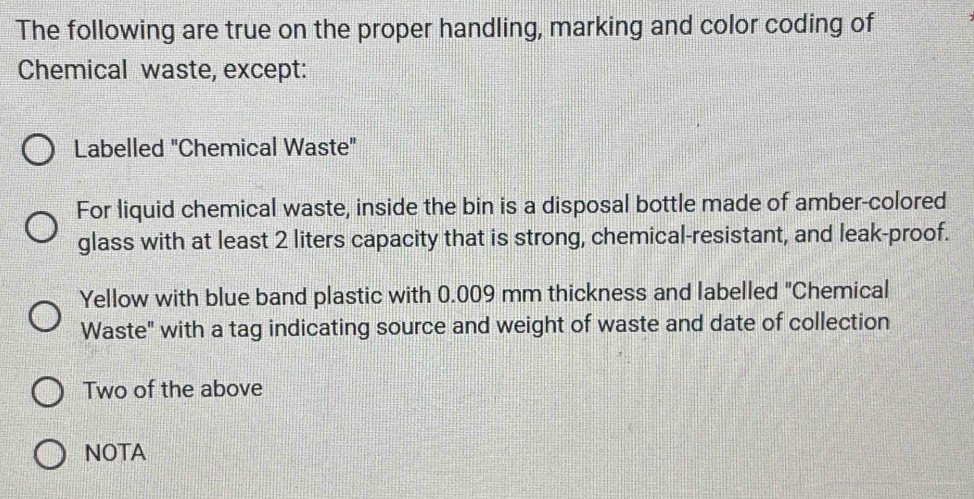 The following are true on the proper handling, marking and color coding of 
Chemical waste, except: 
Labelled "Chemical Waste" 
For liquid chemical waste, inside the bin is a disposal bottle made of amber-colored 
glass with at least 2 liters capacity that is strong, chemical-resistant, and leak-proof. 
Yellow with blue band plastic with 0.009 mm thickness and labelled "Chemical 
Waste" with a tag indicating source and weight of waste and date of collection 
Two of the above 
NOTA