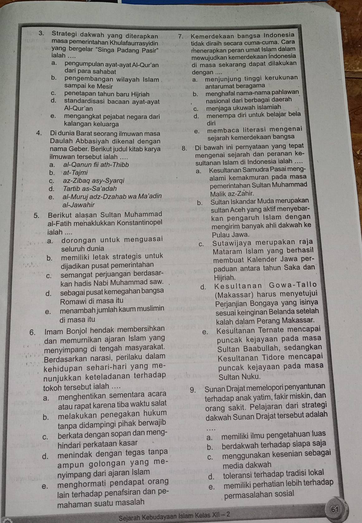 Strategi dakwah yang diterapkan 7. Kemerdekaan bangsa Indonesia
masa pemerintahan Khulafaurrasyidin tidak diraih secara cuma-cuma. Cara
yang bergelar “Singa Padang Pasir” menerapkan peran umat Islam dalam
ialah ....
mewujudkan kemerdekaan İndonesia
a. pengumpulan ayat-ayat Al-Qur’an di masa sekarang dapat dilakukan 
dari para sahabat dengan ....
b. pengembangan wilayah Islam a. menjunjung tinggi kerukunan
sampai ke Mesir antarumat beragama
c. penetapan tahun baru Hijriah b. menghafal nama-nama pahlawan
d. standardisasi bacaan ayat-ayat nasional dari berbagai daerah
Al-Qur'an c. menjaga ukuwah islamiah
e. mengangkat pejabat negara dari d. menempa diri untuk belajar bela
kalangan keluarga diri
4. Di dunia Barat seorang ilmuwan masa e. membaca literasi mengenai
Daulah Abbasiyah dikenal dengan sejarah kemerdekaan bangsa
nama Geber. Berikut judul kitab karya 8. Di bawah ini pernyataan yang tepat
ilmuwan tersebut ialah .... mengenai sejarah dan peranan ke-
a. al-Qanun fii ath-Thibb sultanan Islam di Indonesia ialah ....
b. at-Tajmi a. Kesultanan Samudra Pasai meng-
c. az-Zibaq asy-Syarqi alami kemakmuran pada masa
d. Tartib as-Sa’adah pemerintahan Sultan Muhammad
e. al-Muruj adz-Dzahab wa Ma’adin Malik az-Zahir.
al-Jawahir b. Sultan Iskandar Muda merupakan
5. Berikut alasan Sultan Muhammad sultan Aceh yang aktif menyebar--
al-Fatih mehaklukkan Konstantinopel kan pengaruh Islam dengan
ialah .... mengirim banyak ahli dakwah ke
Pulau Jawa.
a. dorongan untuk menguasai
seluruh dunia c. Sutawijaya merupakan raja
b. memiliki letak strategis untuk  Mataram Islam yang berhasil
membuat Kalender Jawa per-
dijadikan pusat pemerintahan
c. semangat perjuangan berdasar- paduan antara tahun Saka dan
Hijriah.
kan hadis Nabi Muhammad saw.
d. Kesultanan Gowa-Tallo
d. sebagai pusat kemegahan bangsa
Romawi di masa itu (Makassar) harus menyetujui
e. menambah jumlah kaum muslimin Perjanjian Bongaya yang isinya
di masa itu sesuai keinginan Belanda setelah
kalah dalam Perang Makassar.
6. Imam Bonjol hendak membersihkan
e. Kesultanan Ternate mencapai
dan memurnikan ajaran Islam yang
puncak kejayaan pada masa
menyimpang di tengah masyarakat. Sultan Baabullah, sedangkan
Berdasarkan narasi, perilaku dalam Kesultanan Tidore mencapai
kehidupan sehari-hari yang me-
puncak kejayaan pada masa
nunjukkan keteladanan terhadap Sultan Nuku.
tokoh tersebut ialah ....
a. menghentikan sementara acara 9. Sunan Drajat memelopori penyantunan
atau rapat karena tiba waktu salat terhadap anak yatim, fakir miskin, dan
b. melakukan penegakan hukum orang sakit. Pelajaran dari strategi
dakwah Sunan Drajat tersebut adalah
tanpa didampingi pihak berwajib
c. berkata dengan sopan dan meng-
hindari perkataan kasar a. memiliki ilmu pengetahuan luas
b. berdakwah terhadap siapa saja
d. menindak dengan tegas tanpa
ampun golongan yang me- c. menggunakan kesenian sebagai
media dakwah
nyimpang dari ajaran Islam
e. menghormati pendapat orang d. toleransi terhadap tradisi lokal
lain terhadap penafsiran dan pe- e. memiliki perhatian lebih terhadap
mahaman suatu masalah permasalahan sosial
61
Sejarah Kebudayaan Islam Kelas XII - 2