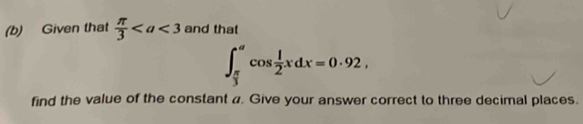 Given that  π /3  and that
∈t _ π /3 ^acos  1/2 xdx=0· 92, 
find the value of the constant a. Give your answer correct to three decimal places.