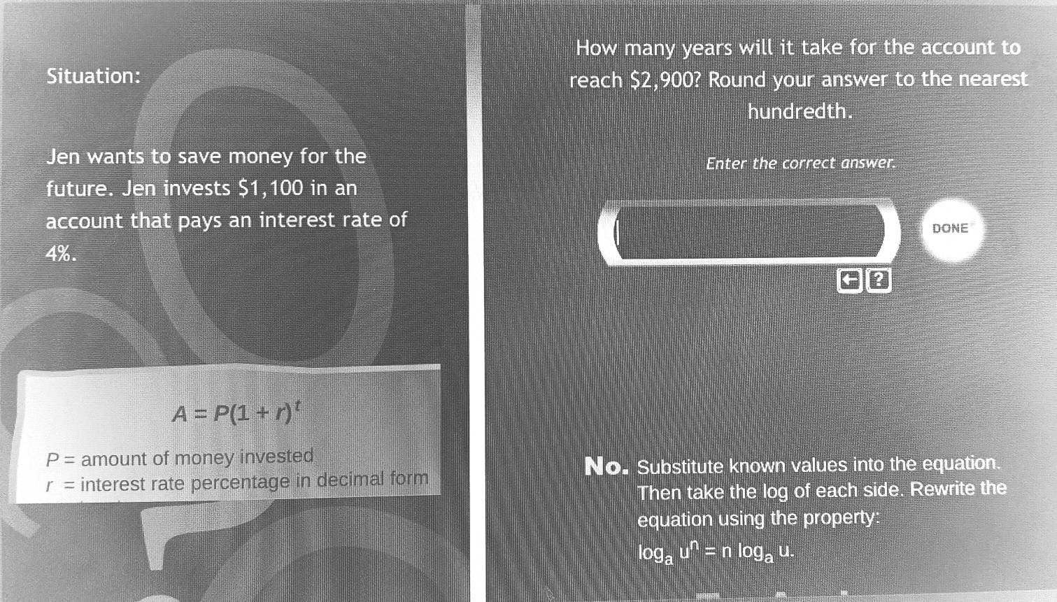 How many years will it take for the account to
Situation: reach $2,900? Round your answer to the nearest
hundredth.
Jen wants to save money for the
Enter the correct answer.
future. Jen invests $1,100 in an
account that pays an interest rate of
DONE
4%.
?
A=P(1+r)^t
P= amount of money invested
No. Substitute known values into the equation.
r= interest rate percentage in decimal form
Then take the log of each side. Rewrite the
equation using the property:
log _au^n=nlog _au.