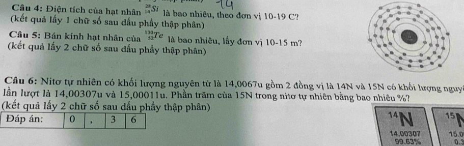 Điện tích của hạt nhân _(14)^(28)Si là bao nhiêu, theo đơn vị 10-19C
(kết quả lấy 1 chữ số sau dấu phầy thập phân) 
Câu 5: Bán kính hạt nhân của _(52)^(130)Te là bao nhiêu, lấy đơn vị 10-15m
(kết quả lấy 2 chữ số sau dấu phầy thập phân) 
Câu 6: Nitơ tự nhiên có khối lượng nguyên tử là 14,0067u gồm 2 đồng vị là 14N và 15N có khối lượng nguyi 
lần lượt là 14,00307u và 15,00011u. Phần trăm của 15N trong nitơ tự nhiên bằng bao nhiêu %? 
(kết quả lấy 2 chữ số sau dấu phầy thập phân) 
Đáp án: 0 3 6^(14)N 15
14.00307 15.0
99.63% 0.3