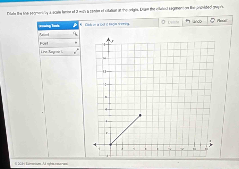 Dilate the line segment by a scale factor of 2 with a center of dilation at the origin. Draw the dilated segment on the provided graph. 
Drawing Tools Click on a tool to begin drawing. Delate Undo Reset 
Select 
Point 
Line Segment 
© 2024 Edmentum. All rights reserved.